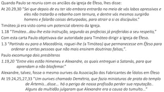 Quando Paulo se reuniu com os anciãos da igreja de Éfeso, lhes disse:
At 20.29,30 “Sei que depois de eu ter ido embora entrarão no meio de vós lobos opressivos e
eles não tratarão o rebanho com ternura, e dentre vós mesmos surgirão
homens e falarão coisas deturpadas, para atrair a si os discípulos.”
Timóteo já era visto como um potencial obreiro da Igreja.
1.18 “Timóteo...dou-lhe esta instrução, segundo as profecias já proferidas a seu respeito,”
Com esta carta Paulo objetivava dar autoridade para Timóteo dirigir a Igreja de Éfeso.
1.3 “Partindo eu para a Macedônia, roguei-lhe (a Timóteo) que permanecesse em Éfeso para
ordenar a certas pessoas que não mais ensinem doutrinas falsas,”.
Paulo excomunga dois presbíteros
1.19,20 “Entre eles estão Himeneu e Alexandre, os quais entreguei a Satanás, para que
aprendam a não blasfemar.”
Alexandre, talvez, fosse o mesmo ourives da Associação dos Fabricantes de Ídolos em Éfeso
At 19.24,25,27,33 ”Um ourives chamado Demétrio, que fazia miniaturas de prata do templo
de Ártemis...disse... há o perigo de nossa profissão perder sua reputação..
Alguns da multidão julgaram que Alexandre era a causa do tumulto...”
 