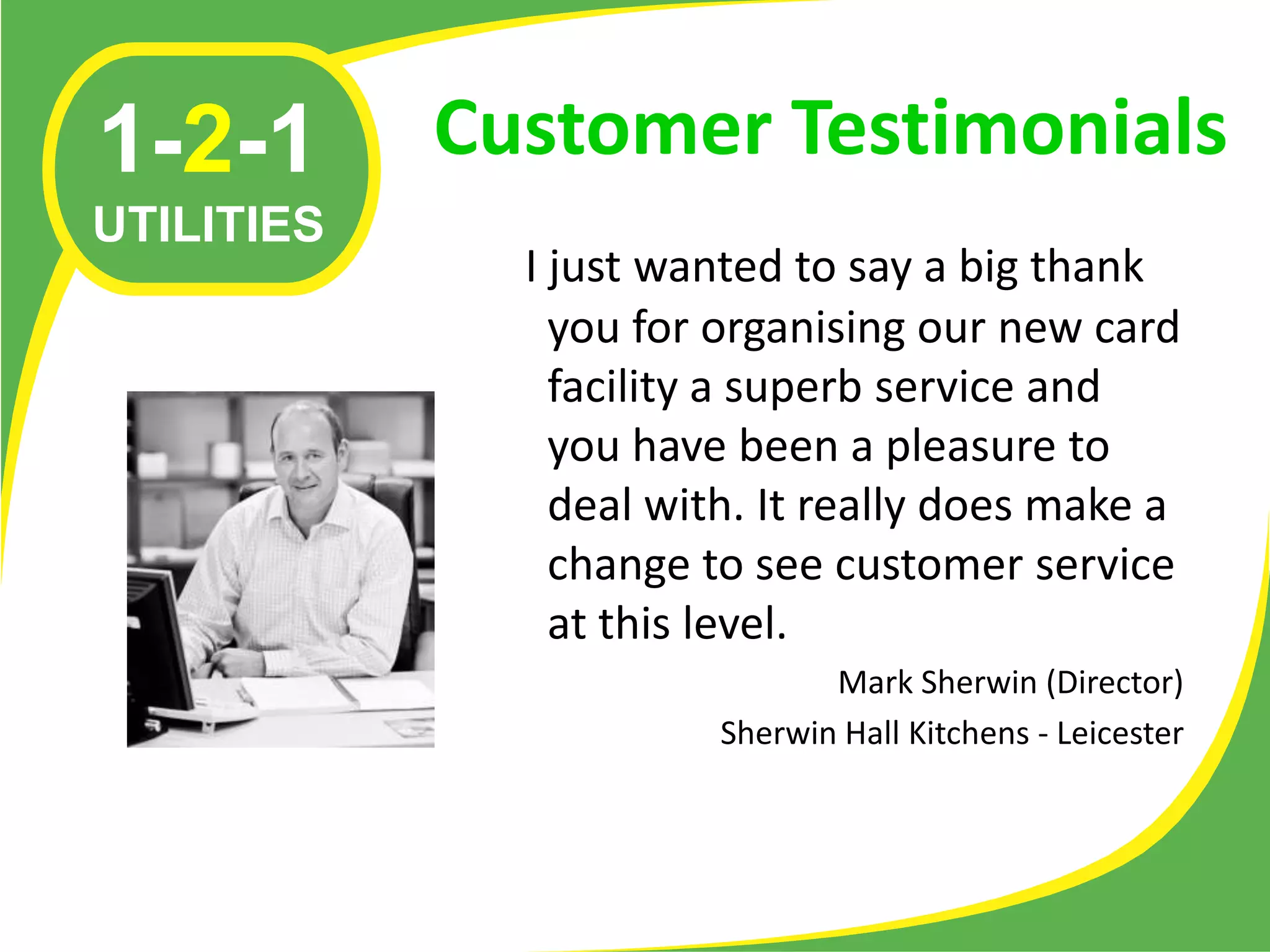 1-2-1       Customer Testimonials
UTILITIES
              I just wanted to say a big thank
                you for organising our new card
                facility a superb service and
                you have been a pleasure to
                deal with. It really does make a
                change to see customer service
                at this level.
                               Mark Sherwin (Director)
                        Sherwin Hall Kitchens - Leicester
 