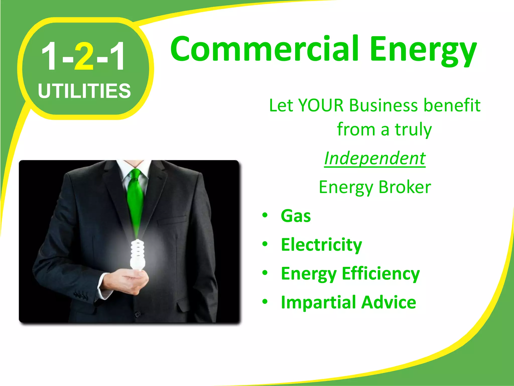 1-2-1       Commercial Energy
UTILITIES
                  Let YOUR Business benefit
                           from a truly
                         Independent
                        Energy Broker
                 • Gas
                 • Electricity
                 • Energy Efficiency
                 • Impartial Advice
 