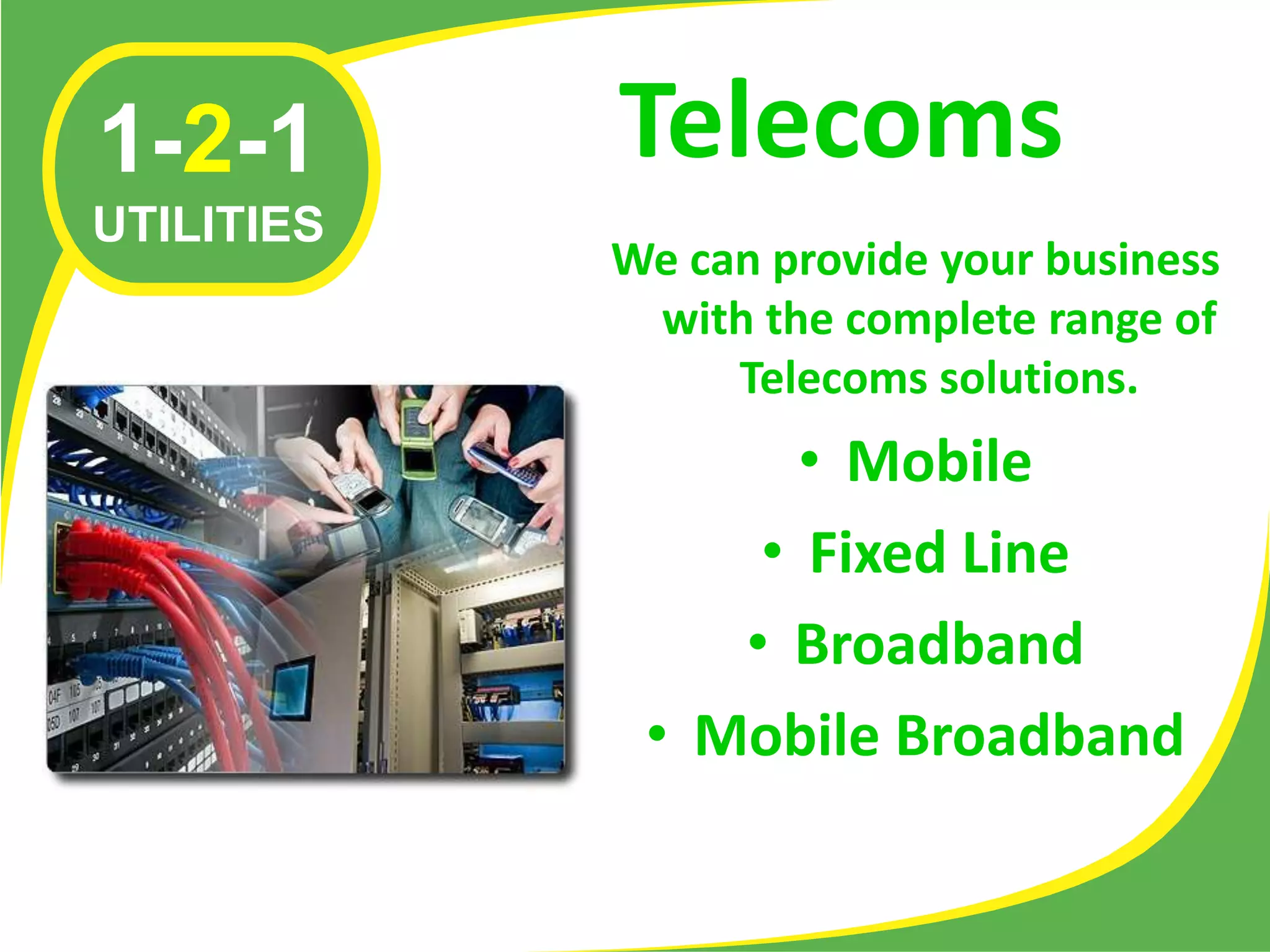 1-2-1       Telecoms
UTILITIES
            We can provide your business
             with the complete range of
                 Telecoms solutions.
                   • Mobile
                 • Fixed Line
                • Broadband
             • Mobile Broadband
 