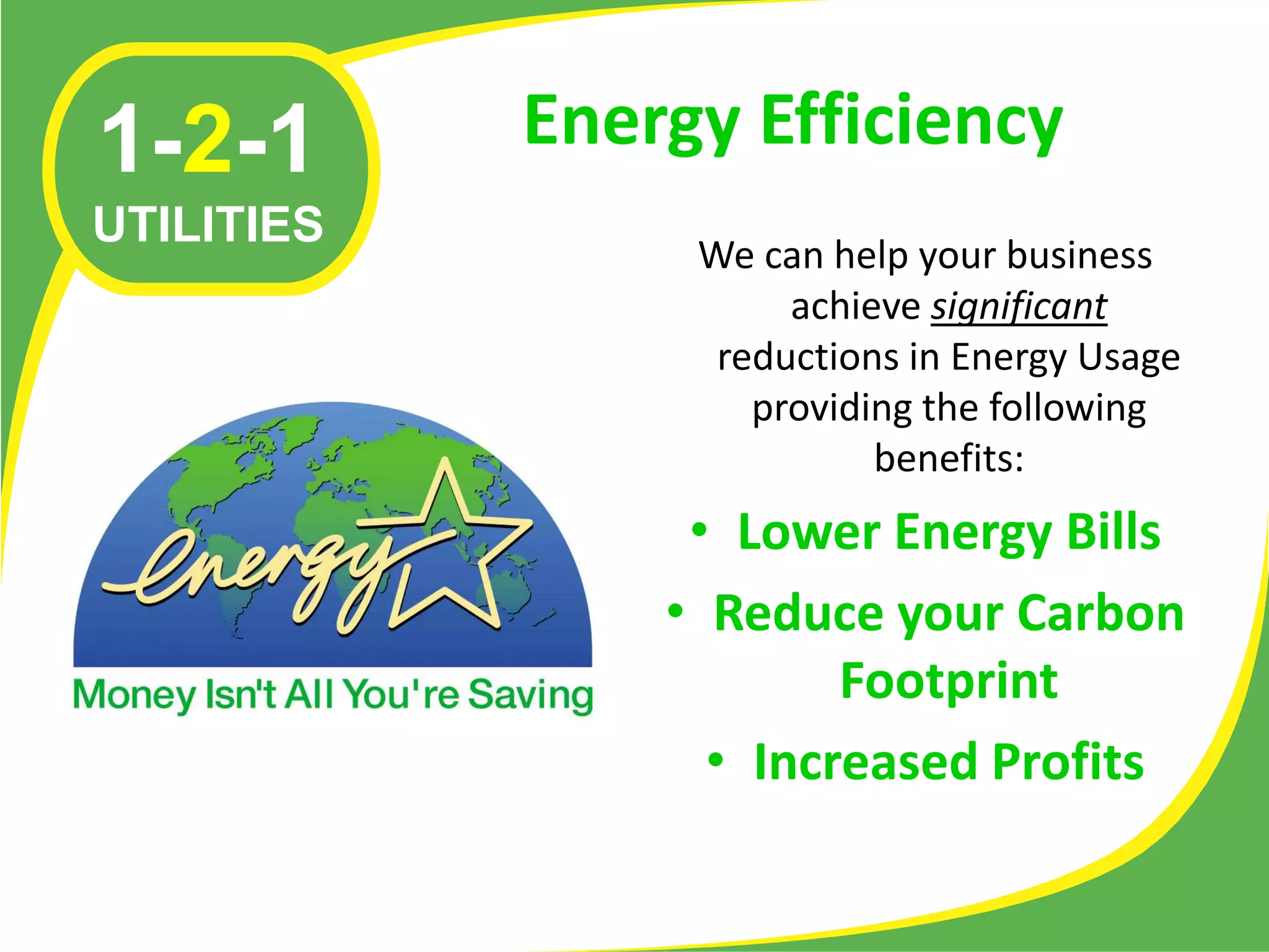 1-2-1       Energy Efficiency
UTILITIES
                 We can help your business
                      achieve significant
                  reductions in Energy Usage
                    providing the following
                           benefits:
                 • Lower Energy Bills
                • Reduce your Carbon
                        Footprint
                  • Increased Profits
 