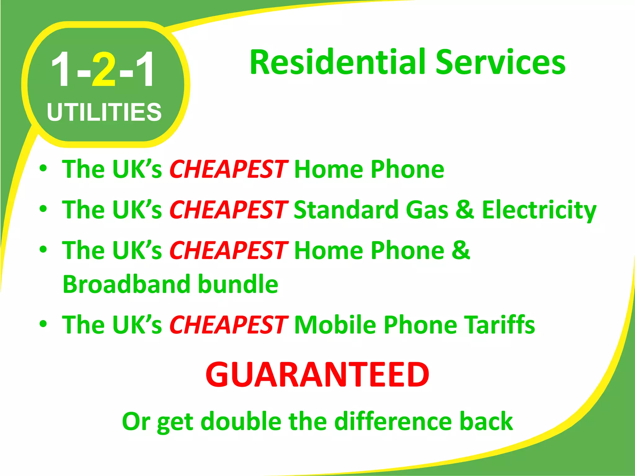 1-2-1            Residential Services
UTILITIES

• The UK’s CHEAPEST Home Phone
• The UK’s CHEAPEST Standard Gas & Electricity
• The UK’s CHEAPEST Home Phone &
  Broadband bundle
• The UK’s CHEAPEST Mobile Phone Tariffs
             GUARANTEED
      Or get double the difference back
 