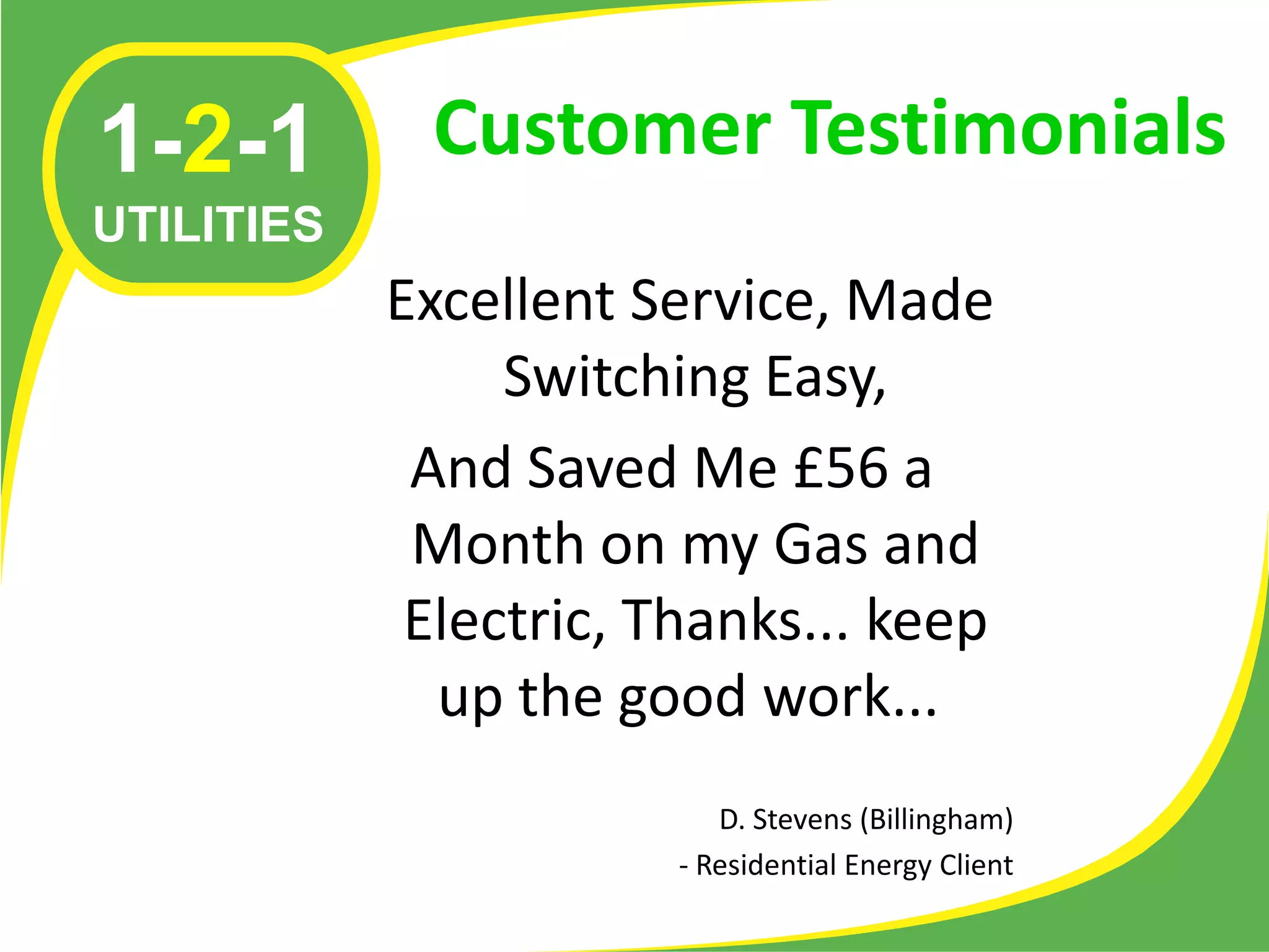 1-2-1        Customer Testimonials
UTILITIES
            Excellent Service, Made
                 Switching Easy,
             And Saved Me £56 a
             Month on my Gas and
             Electric, Thanks... keep
              up the good work...
                           D. Stevens (Billingham)
                        - Residential Energy Client
 
