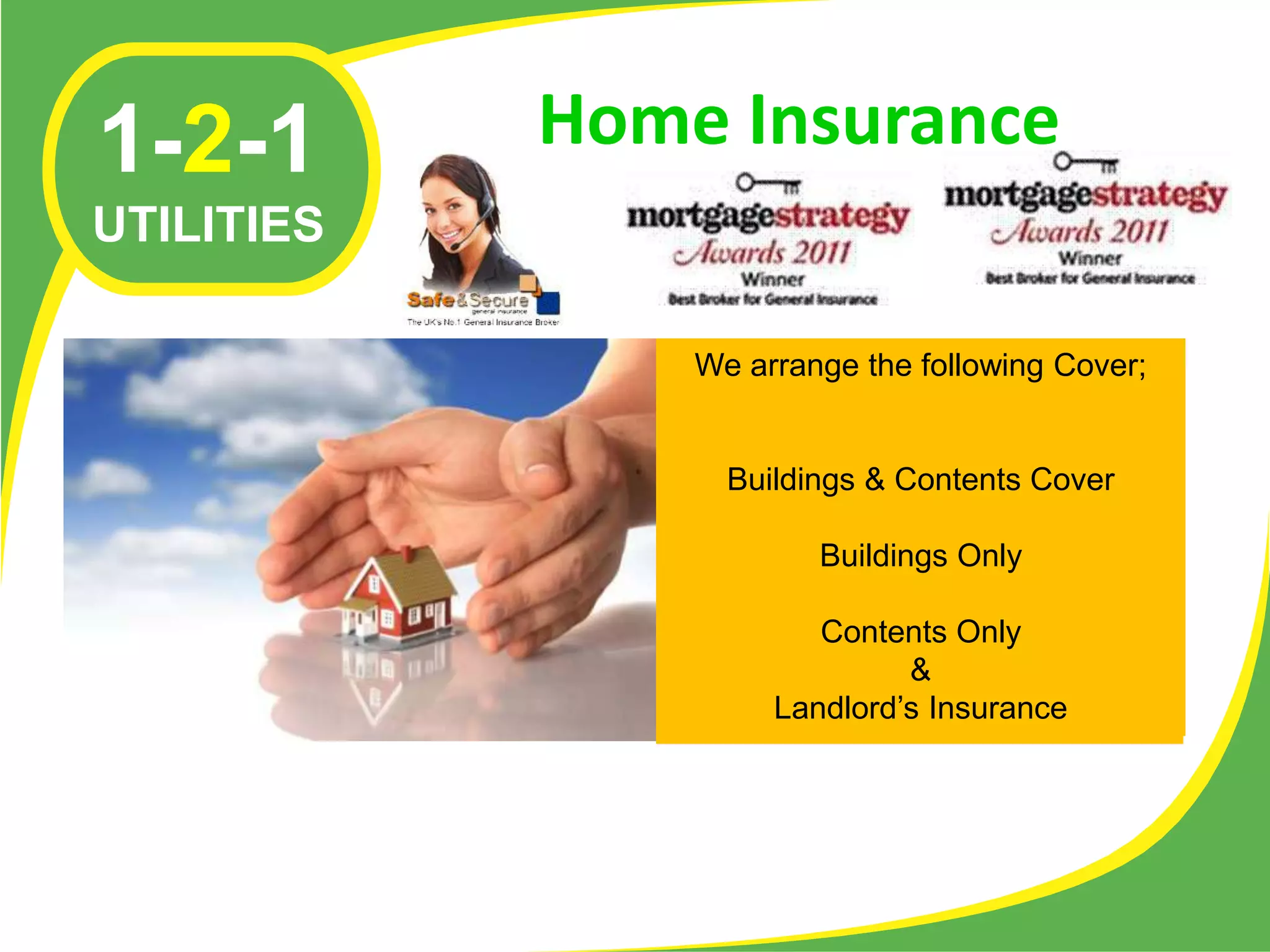 1-2-1       Home Insurance
UTILITIES

                We arrange the following Cover;


                  Buildings & Contents Cover

                        Buildings Only

                        Contents Only
                              &
                     Landlord’s Insurance
 