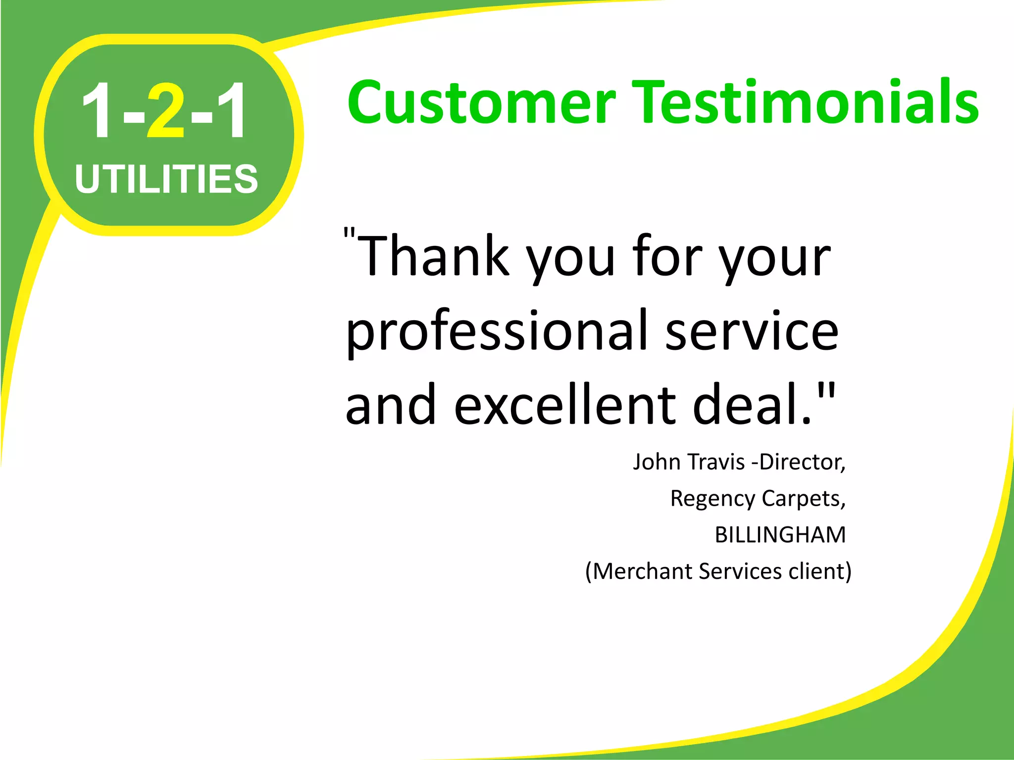 1-2-1       Customer Testimonials
UTILITIES
            "
            Thank you for your
            professional service
            and excellent deal."
                         John Travis -Director,
                            Regency Carpets,
                                 BILLINGHAM
                     (Merchant Services client)
 