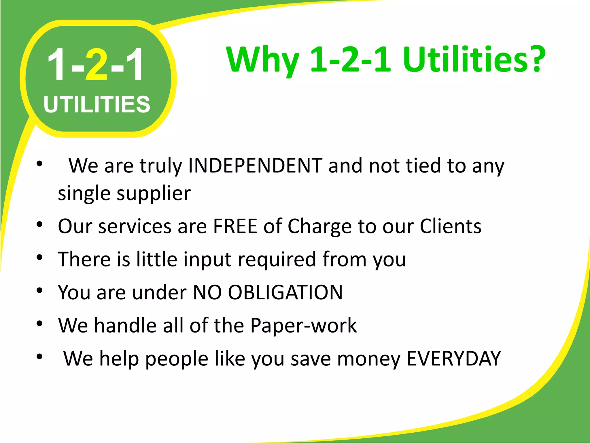 1-2-1            Why 1-2-1 Utilities?
UTILITIES

•    We are truly INDEPENDENT and not tied to any
    single supplier
•   Our services are FREE of Charge to our Clients
•   There is little input required from you
•   You are under NO OBLIGATION
•   We handle all of the Paper-work
•    We help people like you save money EVERYDAY
 
