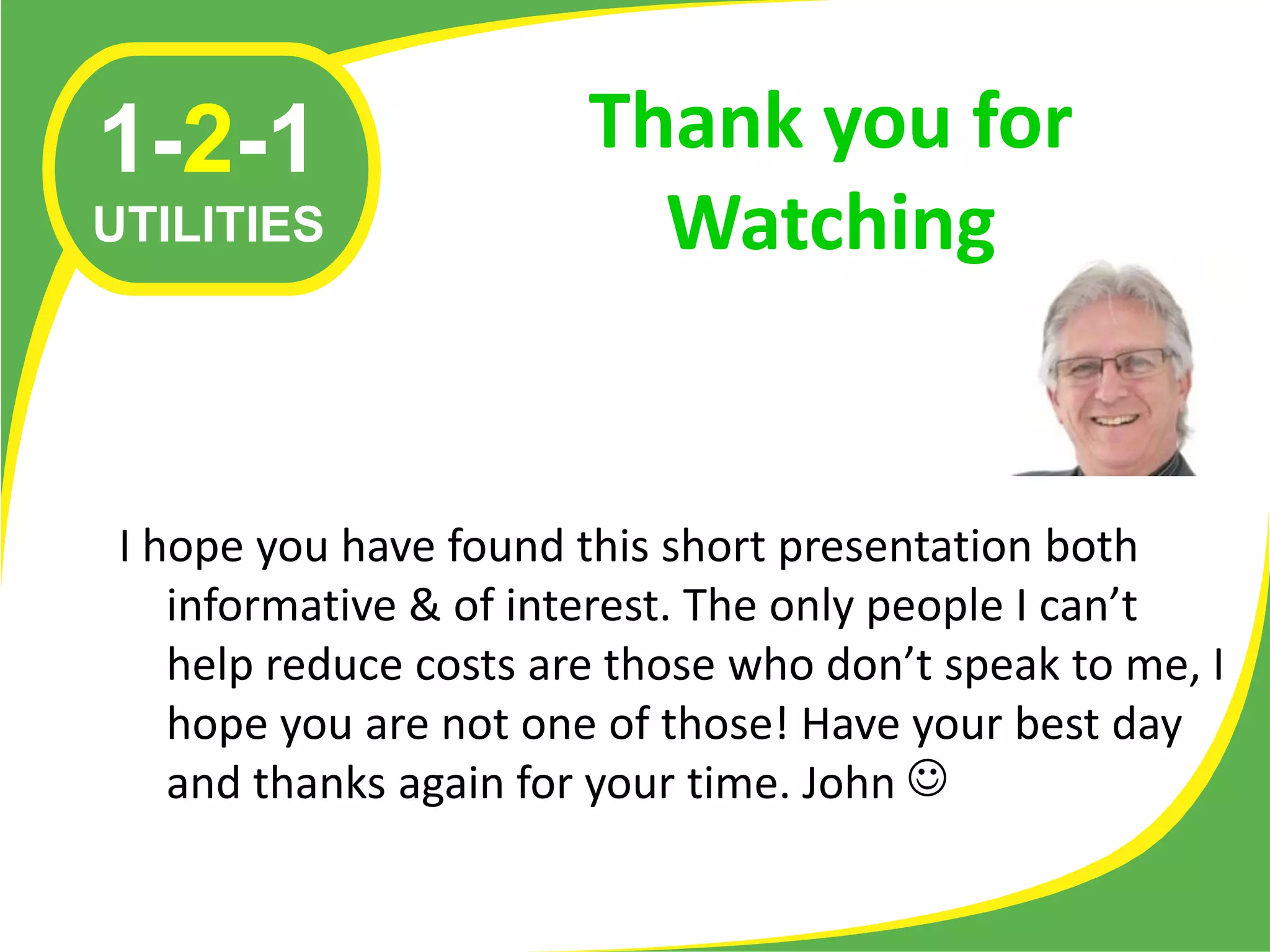 1-2-1                   Thank you for
UTILITIES                 Watching


 I hope you have found this short presentation both
    informative & of interest. The only people I can’t
    help reduce costs are those who don’t speak to me, I
    hope you are not one of those! Have your best day
    and thanks again for your time. John 
 