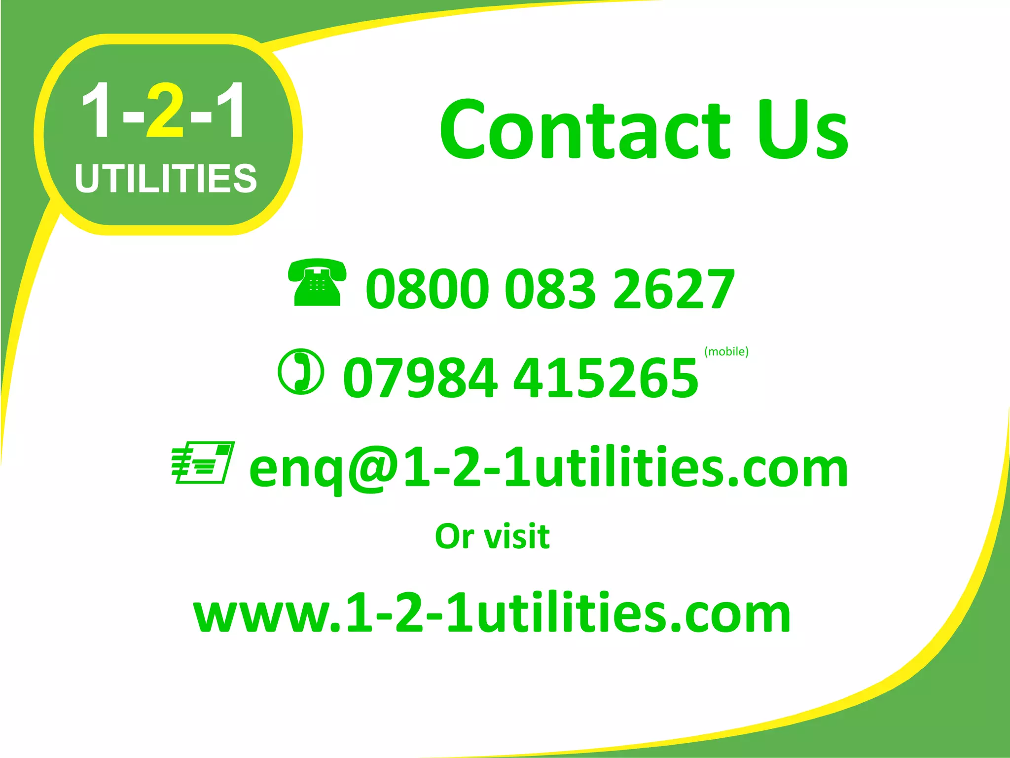 1-2-1        Contact Us
UTILITIES

        0800 083 2627
        07984 415265
                        (mobile)




     enq@1-2-1utilities.com
             Or visit

     www.1-2-1utilities.com
 