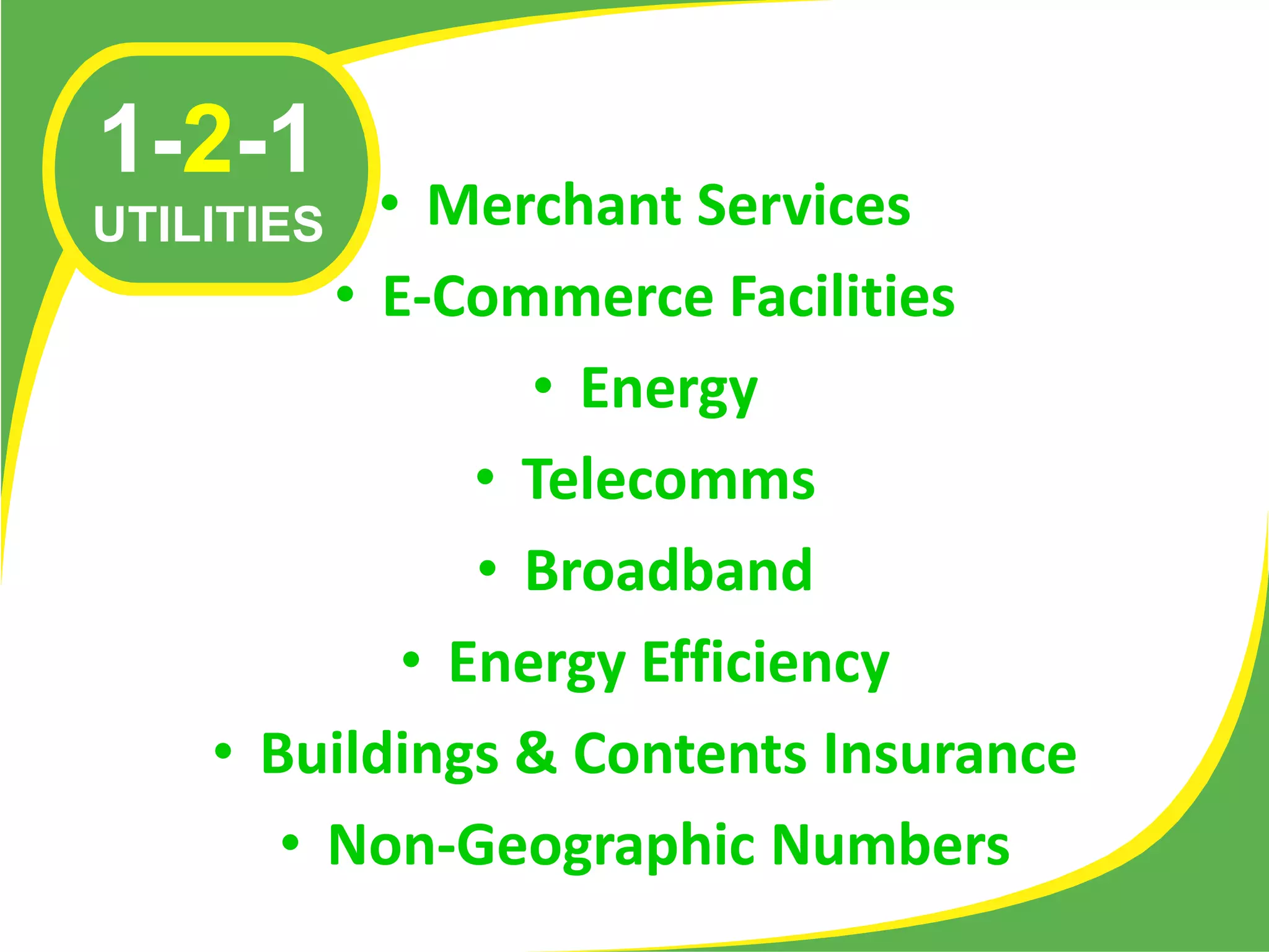 1-2-1
UTILITIES  • Merchant Services
         • E-Commerce Facilities
                 • Energy
               • Telecomms
               • Broadband
            • Energy Efficiency
    • Buildings & Contents Insurance
       • Non-Geographic Numbers
 