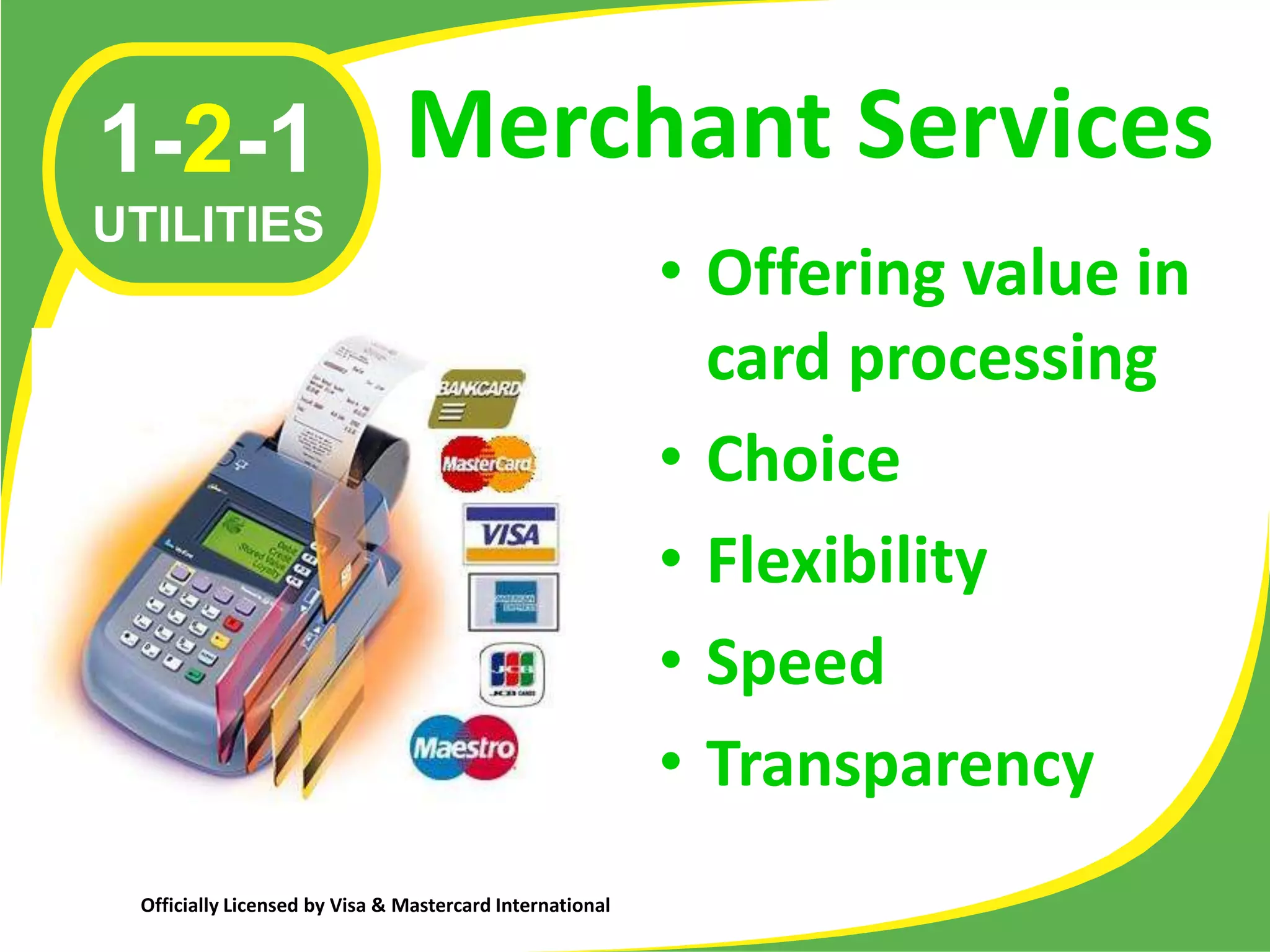 1-2-1 Merchant Services
UTILITIES
                                                          • Offering value in
                                                            card processing
                                                          • Choice
                                                          • Flexibility
                                                          • Speed
                                                          • Transparency
 Officially Licensed by Visa & Mastercard International
 