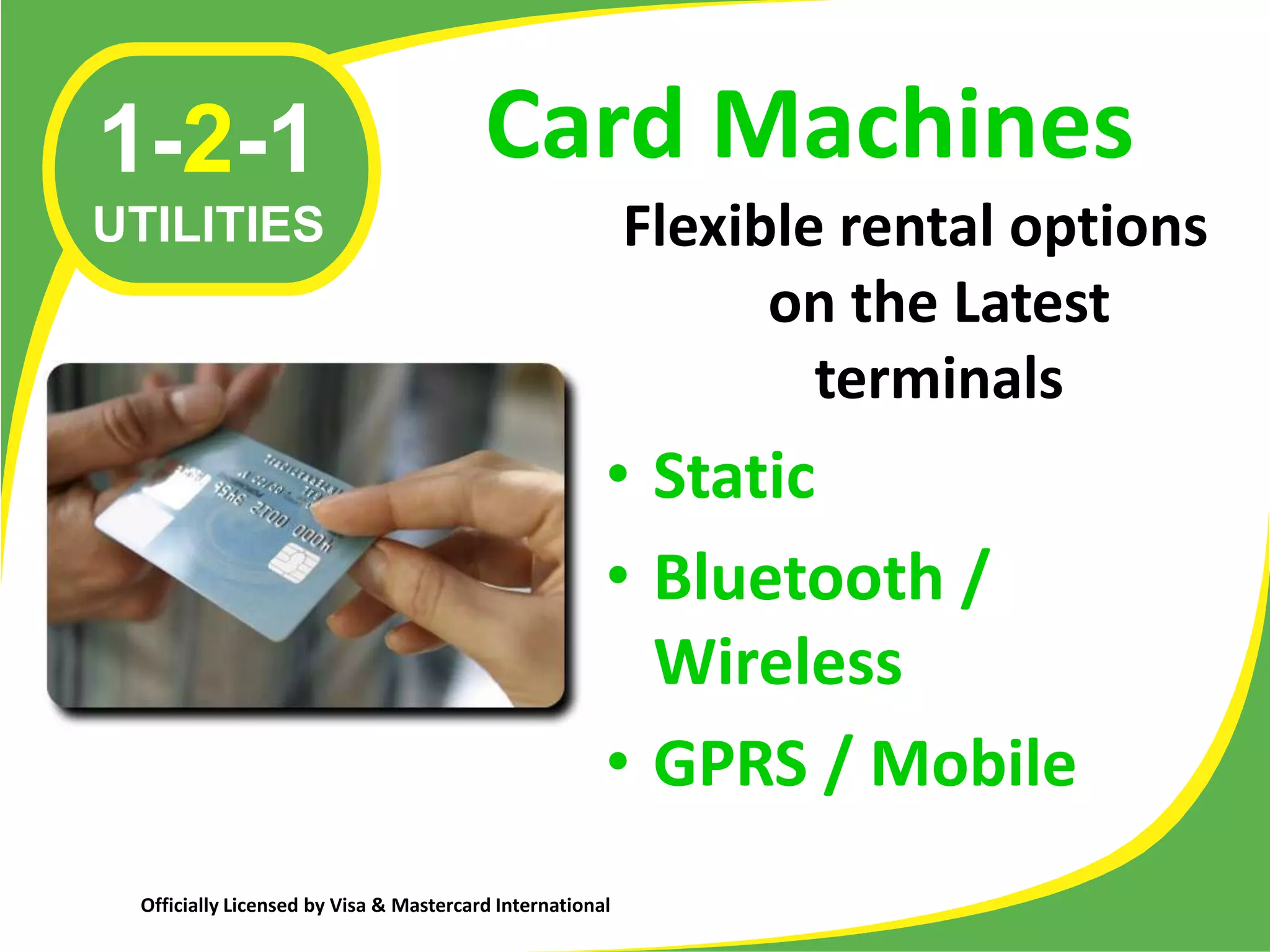 1-2-1                                   Card Machines
UTILITIES                                                 Flexible rental options
                                                                on the Latest
                                                                  terminals
                                                      • Static
                                                      • Bluetooth /
                                                        Wireless
                                                      • GPRS / Mobile
 Officially Licensed by Visa & Mastercard International
 
