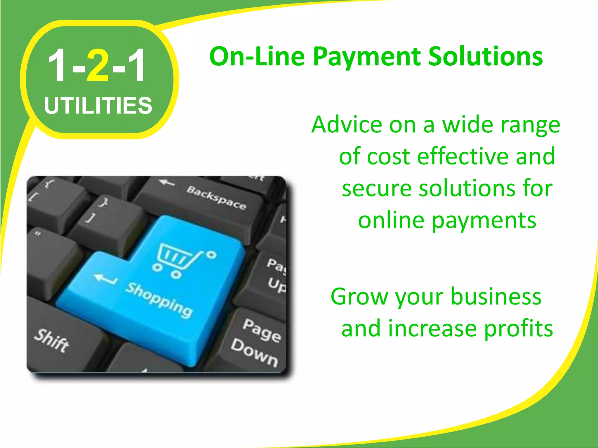 On-Line Payment Solutions
1-2-1
UTILITIES
                   Advice on a wide range
                     of cost effective and
                     secure solutions for
                       online payments

                     Grow your business
                      and increase profits
 