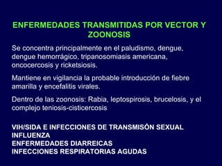ENFERMEDADES TRANSMITIDAS POR VECTOR Y ZOONOSIS Se concentra principalmente en el paludismo, dengue, dengue hemorrágico, tripanosomiasis americana, oncocercosis y ricketsiosis. Mantiene en vigilancia la probable introducción de fiebre amarilla y encefalitis virales. Dentro de las zoonosis: Rabia, leptospirosis, brucelosis, y el complejo teniosis-cisticercosis VIH/SIDA E INFECCIONES DE TRANSMISÓN SEXUAL INFLUENZA ENFERMEDADES DIARREICAS  INFECCIONES RESPIRATORIAS AGUDAS 