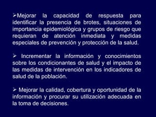 Mejorar la capacidad de respuesta para identificar la presencia de brotes, situaciones de importancia epidemiológica y grupos de riesgo que requieran de atención inmediata y medidas especiales de prevención y protección de la salud. Incrementar la información y conocimientos sobre los condicionantes de salud y el impacto de las medidas de intervención en los indicadores de salud de la población. Mejorar la calidad, cobertura y oportunidad de la información y procurar su utilización adecuada en la toma de decisiones. 