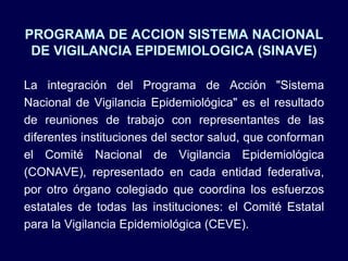 PROGRAMA DE ACCION SISTEMA NACIONAL DE VIGILANCIA EPIDEMIOLOGICA (SINAVE) La integración del Programa de Acción &quot;Sistema Nacional de Vigilancia Epidemiológica&quot; es el resultado de reuniones de trabajo con representantes de las diferentes instituciones del sector salud, que conforman el Comité Nacional de Vigilancia Epidemiológica (CONAVE), representado en cada entidad federativa, por otro órgano colegiado que coordina los esfuerzos estatales de todas las instituciones: el Comité Estatal para la Vigilancia Epidemiológica (CEVE). 