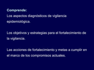 Comprende: Los aspectos diagnósticos de vigilancia epidemiológica. Los objetivos y estrategias para el fortalecimiento de la vigilancia. Las acciones de fortalecimiento y metas a cumplir en el marco de los compromisos actuales. 