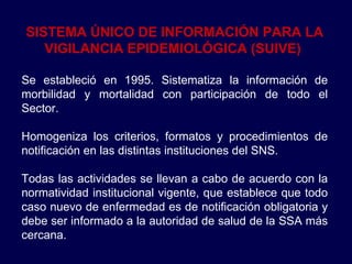 SISTEMA ÚNICO DE INFORMACIÓN PARA LA VIGILANCIA EPIDEMIOLÓGICA (SUIVE)   Se estableció en 1995. Sistematiza la información de morbilidad y mortalidad con participación de todo el Sector.  Homogeniza los criterios, formatos y procedimientos de notificación en las distintas instituciones del SNS.  Todas las actividades se llevan a cabo de acuerdo con la normatividad institucional vigente, que establece que todo caso nuevo de enfermedad es de notificación obligatoria y debe ser informado a la autoridad de salud de la SSA más cercana.  