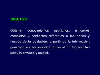 OBJETIVO Obtener conocimientos oportunos, uniformes completos y confiables referentes a los daños y riesgos de la población, a partir de la información generada en los servicios de salud en los ámbitos local, intermedio y estatal. 