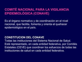 COMITÉ NACIONAL PARA LA VIGILANCIA EPIDEMIOLÓGICA (CONAVE) Es el órgano normativo y de coordinación en el nivel nacional, que facilita, fomenta y orienta el quehacer epidemiológico en el país. CONSTITUCION DEL CONAVE Todas las instituciones del Sistema Nacional de Salud.  Está representado, en cada entidad federativa, por Comités Estatales (CEVE) que coordinan los esfuerzos de todas las instituciones de salud en cada entidad federativa. 