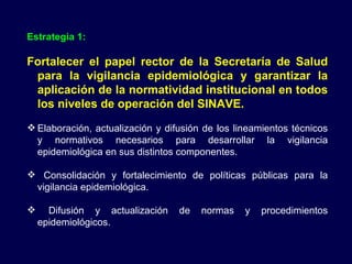 Estrategia 1: Fortalecer el papel rector de la Secretaría de Salud para la vigilancia epidemiológica y garantizar la aplicación de la normatividad institucional en todos los niveles de operación del SINAVE. Elaboración, actualización y difusión de los lineamientos técnicos y normativos necesarios para desarrollar la vigilancia epidemiológica en sus distintos componentes. Consolidación y fortalecimiento de políticas públicas para la vigilancia epidemiológica. Difusión y actualización de normas y procedimientos epidemiológicos. 