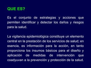 QUE ES? Es el conjunto de estrategias y acciones que permiten identificar y detectar los daños y riesgos para la salud. La vigilancia epidemiológica constituye un elemento central en la prestación de los servicios de salud; en esencia, es información para la acción, en tanto proporciona los insumos básicos para el diseño y aplicación de medidas de intervención que coadyuvan a la prevención y protección de la salud.  