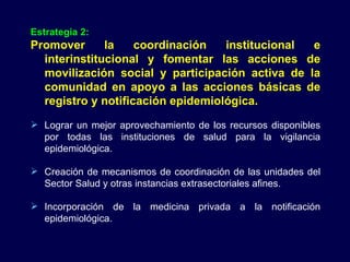 Estrategia 2: Promover la coordinación institucional e interinstitucional y fomentar las acciones de movilización social y participación activa de la comunidad en apoyo a las acciones básicas de registro y notificación epidemiológica. Lograr un mejor aprovechamiento de los recursos disponibles por todas las instituciones de salud para la vigilancia epidemiológica.  Creación de mecanismos de coordinación de las unidades del Sector Salud y otras instancias extrasectoriales afines. Incorporación de la medicina privada a la notificación epidemiológica. 