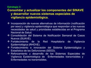 Estrategia 3:   Consolidar y actualizar los componentes del SINAVE y desarrollar nuevos sistemas especiales de vigilancia epidemiológica. Incorporación de nuevas alternativas de información (notificación por sexo) y vigilancia epidemiológica que respondan a las nuevas necesidades de salud y prioridades establecidas en el Programa Nacional de Salud. Consolidación del Sistema de Notificación Semanal de Casos Nuevos (SUAVE). Fortalecimiento de la Red Hospitalaria de Vigilancia Epidemiológica (RHOVE). Fortalecimiento e innovación del Sistema Epidemiológico y Estadístico de las Defunciones (SEED). Reforzamiento y desarrollo de los Sistemas Especiales de Vigilancia Epidemiológica de  Enfermedades transmisibles y  Enfermedades no transmisibles. 