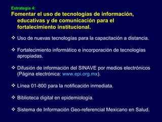 Estrategia 4: Fomentar el uso de tecnologías de información, educativas y de comunicación para el fortalecimiento institucional. Uso de nuevas tecnologías para la capacitación a distancia. Fortalecimiento informático e incorporación de tecnologías apropiadas. Difusión de información del SINAVE por medios electrónicos (Página electrónica:  www.epi.org.mx ). Línea 01-800 para la notificación inmediata. Biblioteca digital en epidemiología. Sistema de Información Geo-referencial Mexicano en Salud. 