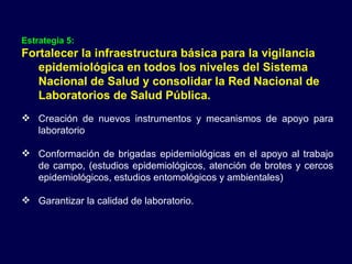 Estrategia 5:   Fortalecer la infraestructura básica para la vigilancia epidemiológica en todos los niveles del Sistema Nacional de Salud y consolidar la Red Nacional de Laboratorios de Salud Pública. Creación de nuevos instrumentos y mecanismos de apoyo para laboratorio Conformación de brigadas epidemiológicas en el apoyo al trabajo de campo, (estudios epidemiológicos, atención de brotes y cercos epidemiológicos, estudios entomológicos y ambientales) Garantizar la calidad de laboratorio. 
