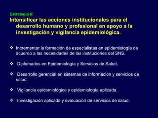 Estrategia 6:  Intensificar las acciones institucionales para el desarrollo humano y profesional en apoyo a la investigación y vigilancia epidemiológica. Incrementar la formación de especialistas en epidemiología de acuerdo a las necesidades de las instituciones del SNS. Diplomados en Epidemiología y Servicios de Salud.  Desarrollo gerencial en sistemas de información y servicios de salud. Vigilancia epidemiológica y epidemiología aplicada. Investigación aplicada y evaluación de servicios de salud. 