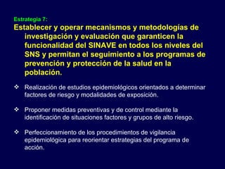 Estrategia 7: Establecer y operar mecanismos y metodologías de investigación y evaluación que garanticen la funcionalidad del SINAVE en todos los niveles del SNS y permitan el seguimiento a los programas de prevención y protección de la salud en la población. Realización de estudios epidemiológicos orientados a determinar factores de riesgo y modalidades de exposición. Proponer medidas preventivas y de control mediante la identificación de situaciones factores y grupos de alto riesgo. Perfeccionamiento de los procedimientos de vigilancia epidemiológica para reorientar estrategias del programa de acción. 