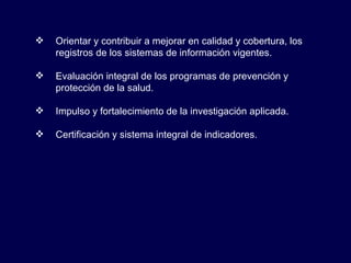 Orientar y contribuir a mejorar en calidad y cobertura, los registros de los sistemas de información vigentes. Evaluación integral de los programas de prevención y protección de la salud. Impulso y fortalecimiento de la investigación aplicada. Certificación y sistema integral de indicadores. 