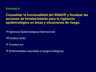 Estrategia 8:   Consolidar la funcionalidad del SINAVE y focalizar las acciones de fortalecimiento para la vigilancia epidemiológica en áreas y situaciones de riesgo. Vigilancia Epidemiológica Internacional: Frontera norte. Frontera sur. Enfermedades asociadas a riesgos biológicos. 