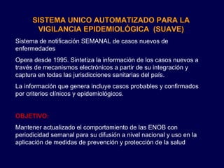 SISTEMA UNICO AUTOMATIZADO PARA LA VIGILANCIA EPIDEMIOLÓGICA  (SUAVE) Sistema de notificación SEMANAL de casos nuevos de enfermedades Opera desde 1995. Sintetiza la información de los casos nuevos a través de mecanismos electrónicos a partir de su integración y captura en todas las jurisdicciones sanitarias del país. La información que genera incluye casos probables y confirmados por criterios clínicos y epidemiológicos. OBJETIVO : Mantener actualizado el comportamiento de las ENOB con periodicidad semanal para su difusión a nivel nacional y uso en la aplicación de medidas de prevención y protección de la salud 