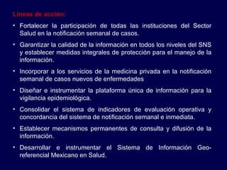Líneas de acción: Fortalecer la participación de todas las instituciones del Sector Salud en la notificación semanal de casos. Garantizar la calidad de la información en todos los niveles del SNS y establecer medidas integrales de protección para el manejo de la información. Incorporar a los servicios de la medicina privada en la notificación semanal de casos nuevos de enfermedades Diseñar e instrumentar la plataforma única de información para la vigilancia epidemiológica. Consolidar el sistema de indicadores de evaluación operativa y concordancia del sistema de notificación semanal e inmediata. Establecer mecanismos permanentes de consulta y difusión de la información. Desarrollar e instrumentar el Sistema de Información Geo-referencial Mexicano en Salud. 