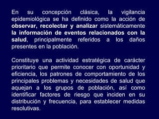 En su concepción clásica, la vigilancia epidemiológica se ha definido como la acción de  observar, recolectar y analizar  sistemáticamente  la información de eventos relacionados con la salud , principalmente referidos a los daños presentes en la población. Constituye una actividad estratégica de carácter prioritario que permite conocer con oportunidad y eficiencia, los patrones de comportamiento de los principales problemas y necesidades de salud que aquejan a los grupos de población, así como identificar factores de riesgo que inciden en su distribución y frecuencia, para establecer medidas resolutivas. 