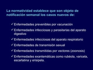 La normatividad establece que son objeto de notificación semanal los casos nuevos de: Enfermedades prevenibles por vacunación Enfermedades infecciosas y parasitarias del aparato digestivo Enfermedades infecciosas del aparato respiratorio Enfermedades de transmisión sexual Enfermedades transmitidas por vectores (zoonosis) Enfermedades exantemáticas como rubéola, varicela, escarlatina y erisipela. 