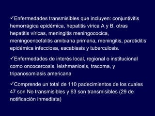 Enfermedades transmisibles que incluyen: conjuntivitis hemorrágica epidémica, hepatitis vírica A y B, otras hepatitis víricas, meningitis meningococica, meningoencefalitis amibiana primaria, meningitis, parotiditis epidémica infecciosa, escabiasis y tuberculosis. Enfermedades de interés local, regional o institucional como oncocercosis, leishmaniosis, tracoma, y tripanosomiasis americana Comprende un total de 110 padecimientos de los cuales 47 son No transmisibles y 63 son transmisibles (29 de notificación inmediata) 
