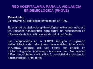 RED HOSPITALARIA PARA LA VIGILANCIA EPIDEMIOLÓGICA (RHOVE) Descripción La RHOVE Se estableció formalmente en 1997. Es una red de vigilancia epidemiológica activa que articula a las unidades hospitalarias, para cubrir las necesidades de información de las instituciones de salud del Sector. Los componentes de la RHOVE incluyen la vigilancia epidemiológica de: infecciones nosocomiales, tuberculosis, VIH/SIDA, defectos del tubo neural con énfasis en mielomeningocele, infecciones invasivas por  Haemophilus influenzae , diabetes mellitus tipo 2, sensibilidad y resistencia antimicrobiana, entre otros.  