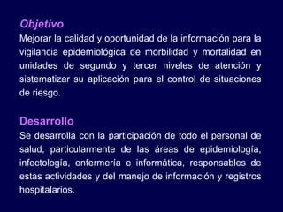 Objetivo Mejorar la calidad y oportunidad de la información para la vigilancia epidemiológica de morbilidad y mortalidad en unidades de segundo y tercer niveles de atención y sistematizar su aplicación para el control de situaciones de riesgo. Desarrollo Se desarrolla con la participación de todo el personal de salud, particularmente de las áreas de epidemiología, infectología, enfermería e informática, responsables de estas actividades y del manejo de información y registros hospitalarios. 