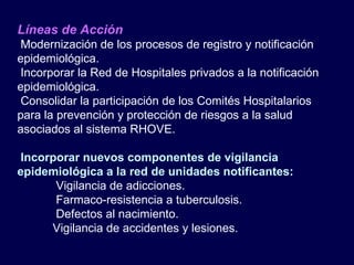 Líneas de Acción Modernización de los procesos de registro y notificación epidemiológica. Incorporar la Red de Hospitales privados a la notificación epidemiológica. Consolidar la participación de los Comités Hospitalarios para la prevención y protección de riesgos a la salud asociados al sistema RHOVE. Incorporar nuevos componentes de vigilancia epidemiológica a la red de unidades notificantes:   Vigilancia de adicciones.   Farmaco-resistencia a tuberculosis.   Defectos al nacimiento. Vigilancia de accidentes y lesiones. 