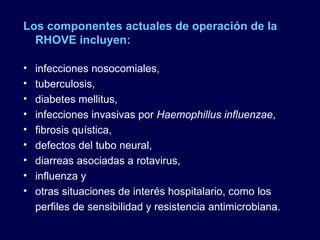 Los componentes actuales de operación de la RHOVE incluyen: infecciones nosocomiales,  tuberculosis,  diabetes mellitus,  infecciones invasivas por  Haemophillus influenzae ,  fibrosis quística,  defectos del tubo neural,  diarreas asociadas a rotavirus,  influenza y  otras situaciones de interés hospitalario, como los perfiles de sensibilidad y resistencia antimicrobiana.  