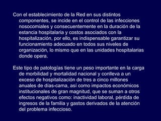 Con el establecimiento de la Red en sus distintos componentes, se incide en el control de las infecciones nosocomiales y consecuentemente en la duración de la estancia hospitalaria y costos asociados con la hospitalización, por ello, es indispensable garantizar su funcionamiento adecuado en todos sus niveles de organización, lo mismo que en las unidades hospitalarias donde opera.  Este tipo de patologías tiene un peso importante en la carga de morbilidad y mortalidad nacional y conlleva a un exceso de hospitalización de tres a cinco millones anuales de días-cama, así como impactos económicos institucionales de gran magnitud, que se suman a otros efectos negativos como: inactividad laboral, pérdida de ingresos de la familia y gastos derivados de la atención del problema infeccioso.  