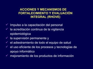 ACCIONES Y MECANISMOS DE FORTALECIMIENTO Y EVALUACIÓN INTEGRAL (RHOVE) Impulso a la capacitación del personal la acreditación continua de la vigilancia epidemiológica la supervisión permanente y  el adiestramiento de todo el equipo de salud el uso eficiente de los procesos y tecnologías de apoyo informático mejoramiento de los productos de información  