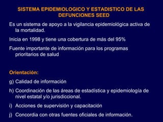 SISTEMA EPIDEMIOLOGICO Y ESTADISTICO DE LAS DEFUNCIONES SEED Es un sistema de apoyo a la vigilancia epidemiológica activa de la mortalidad. Inicia en 1998 y tiene una cobertura de más del 95% Fuente importante de información para los programas prioritarios de salud Orientación: Calidad de información Coordinación de las áreas de estadística y epidemiología de nivel estatal y/o jurisdiccional. Acciones de supervisión y capacitación Concordia con otras fuentes oficiales de información. 