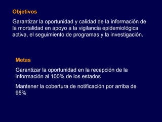 Objetivos Garantizar la oportunidad y calidad de la información de la mortalidad en apoyo a la vigilancia epidemiológica activa, el seguimiento de programas y la investigación. Metas Garantizar la oportunidad en la recepción de la información al 100% de los estados Mantener la cobertura de notificación por arriba de 95% 
