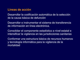 Líneas de acción Desarrollar la codificación automática de la selección de la causa básica de defunción Desarrollar e instrumentar el sistema de transferencia de información en línea electrónica. Consolidar el componente estadístico a nivel estatal e intensificar la vigilancia en las jurisdicciones sanitarias Conformar una estructura básica de recursos humanos y tecnología informática para la vigilancia de la mortalidad 