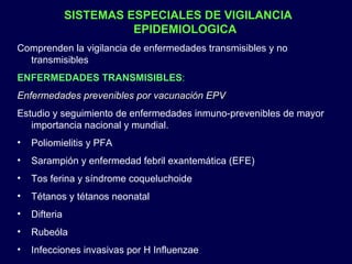 SISTEMAS ESPECIALES DE VIGILANCIA EPIDEMIOLOGICA Comprenden la vigilancia de enfermedades transmisibles y no transmisibles ENFERMEDADES TRANSMISIBLES : Enfermedades prevenibles por vacunación EPV Estudio y seguimiento de enfermedades inmuno-prevenibles de mayor importancia nacional y mundial. Poliomielitis y PFA Sarampión y enfermedad febril exantemática (EFE) Tos ferina y síndrome coqueluchoide Tétanos y tétanos neonatal Difteria Rubeóla Infecciones invasivas por H Influenzae 
