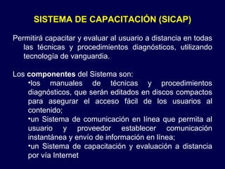 SISTEMA DE CAPACITACIÓN (SICAP) Permitirá capacitar y evaluar al usuario a distancia en todas las técnicas y procedimientos diagnósticos, utilizando tecnología de vanguardia.  Los  componentes  del Sistema son:  los manuales de técnicas y procedimientos diagnósticos, que serán editados en discos compactos para asegurar el acceso fácil de los usuarios al contenido;  un Sistema de comunicación en línea que permita al usuario y proveedor establecer comunicación instantánea y envío de información en línea;  un Sistema de capacitación y evaluación a distancia por vía Internet  