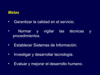 Metas Garantizar la calidad en el servicio. Normar y vigilar las técnicas y procedimientos. Establecer Sistemas de Información. Investigar y desarrollar tecnología. Evaluar y mejorar el desarrollo humano. 